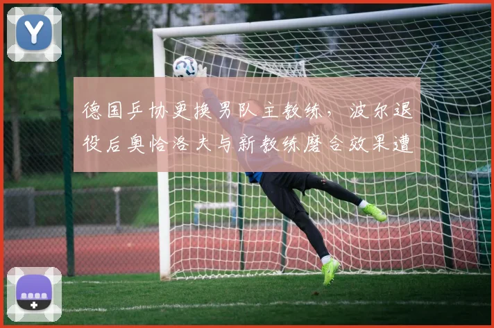 德国乒协更换男队主教练，波尔退役后奥恰洛夫与新教练磨合效果遭质疑