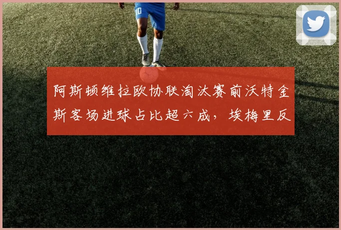 阿斯顿维拉欧协联淘汰赛前沃特金斯客场进球占比超六成，埃梅里反击战术依赖其爆发