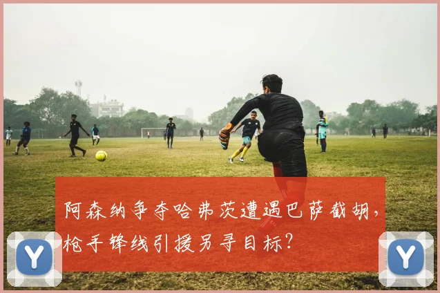 阿森纳争夺哈弗茨遭遇巴萨截胡，枪手锋线引援另寻目标？