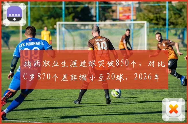 梅西职业生涯进球突破850个，对比C罗870个差距缩小至20球，2026年有望超越