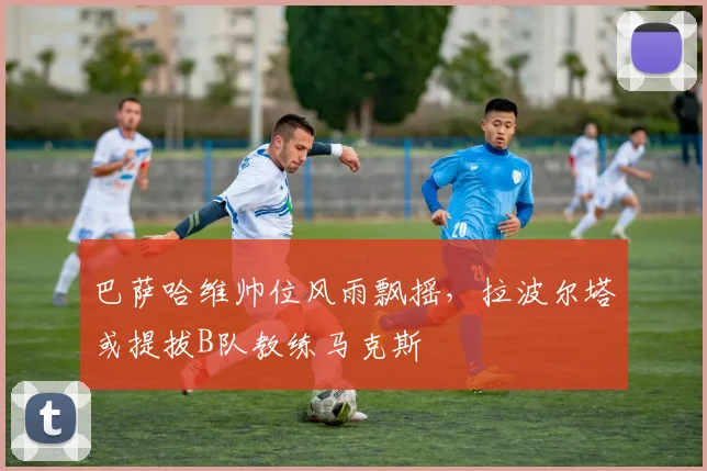 巴萨哈维帅位风雨飘摇，拉波尔塔或提拔B队教练马克斯