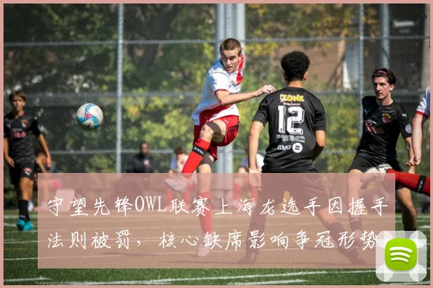 守望先锋OWL联赛上海龙选手因握手法则被罚，核心缺席影响争冠形势